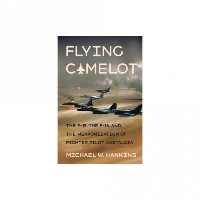 Flying Camelot : The F-15, the F-16, and the Weaponization of Fighter Pilot Nostalgia