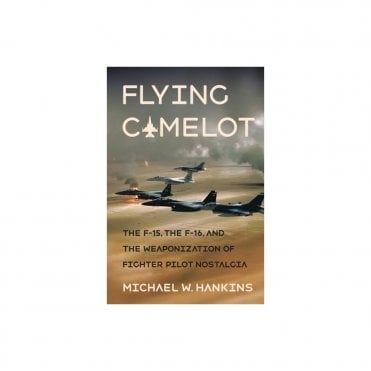 Flying Camelot : The F-15, the F-16, and the Weaponization of Fighter Pilot Nostalgia
