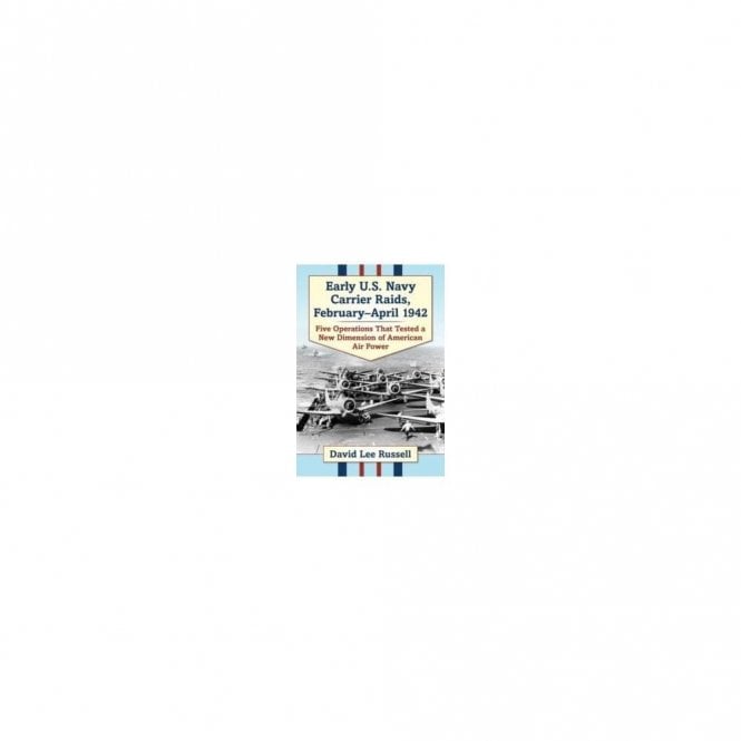 Early U.S. Navy Carrier Raids, February-April 1942: Five Operations That Tested A New Dimension of American Air Power