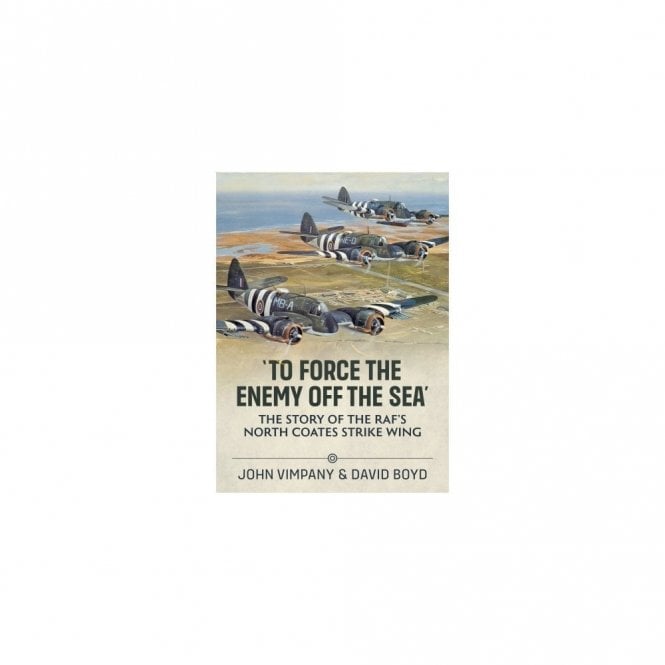To Force the Enemy off the Sea: The Story of the RAF's North Coates Strike Wing